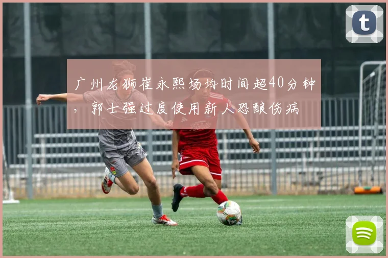 广州龙狮崔永熙场均时间超40分钟，郭士强过度使用新人恐酿伤病