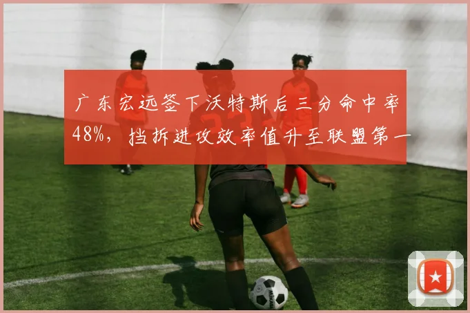 广东宏远签下沃特斯后三分命中率48%，挡拆进攻效率值升至联盟第一